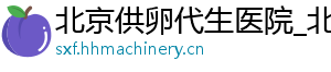 北京供卵代生医院_北京供卵代生服务_北京代生公司	